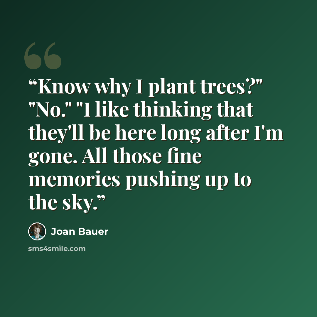 “Know why I plant trees?" "No." "I like thinking that they'll be here long after I'm gone. All those fine memories pushing up to the sky.” quote by Joan Bauer