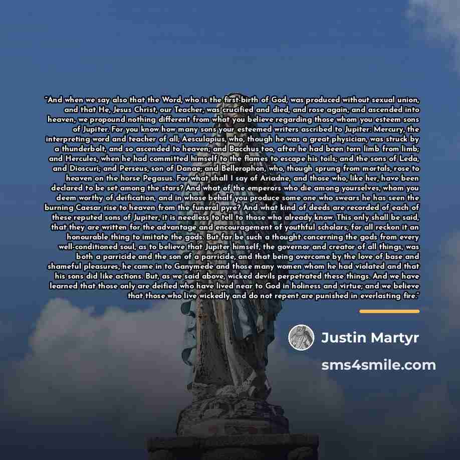 “And when we say also that the Word, who is the first-birth of God, was produced without sexual union, and that He, Jesus Christ, our Teacher, was crucified and died, and rose again, and ascended into heaven, we propound nothing different from what you believe regarding those whom you esteem sons…” quote by Justin Martyr