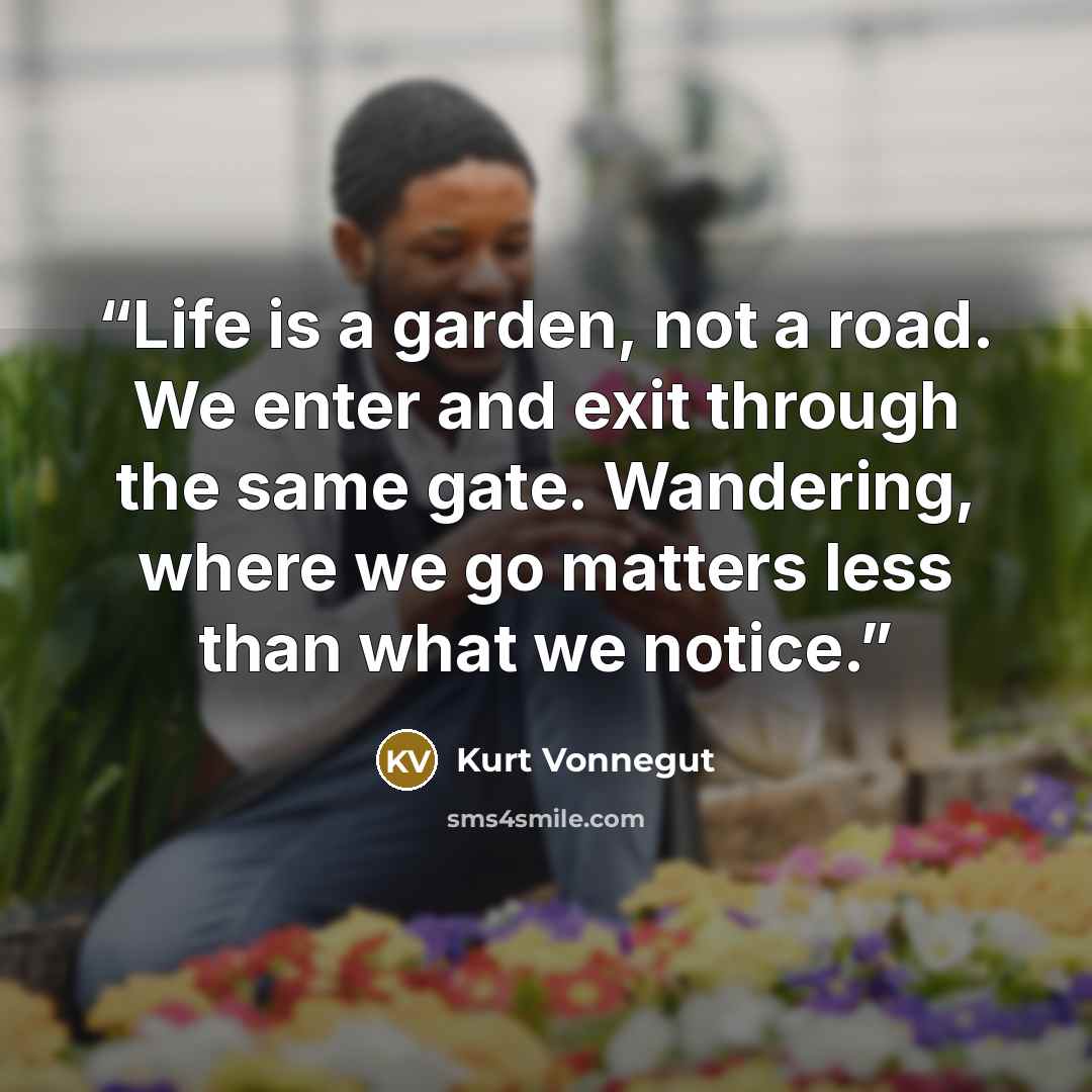 “Life is a garden, not a road. We enter and exit through the same gate. Wandering, where we go matters less than what we notice.” quote by Kurt Vonnegut