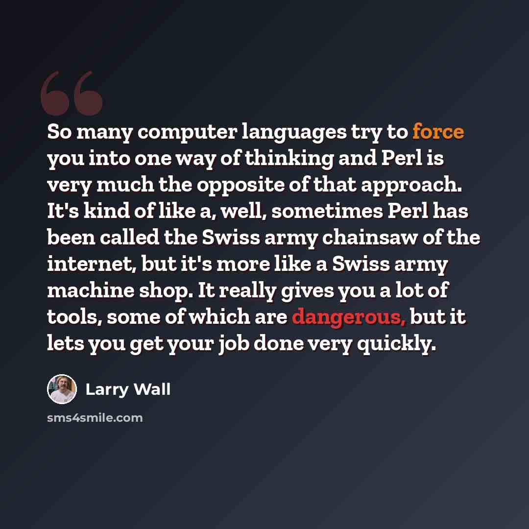 “So many computer languages try to force you into one way of thinking and Perl is very much the opposite of that approach. It's kind of like a, well, sometimes Perl has been called the Swiss army chainsaw of the internet, but it's more like a Swiss army machine shop. It really gives you a lot of…” quote by Larry Wall