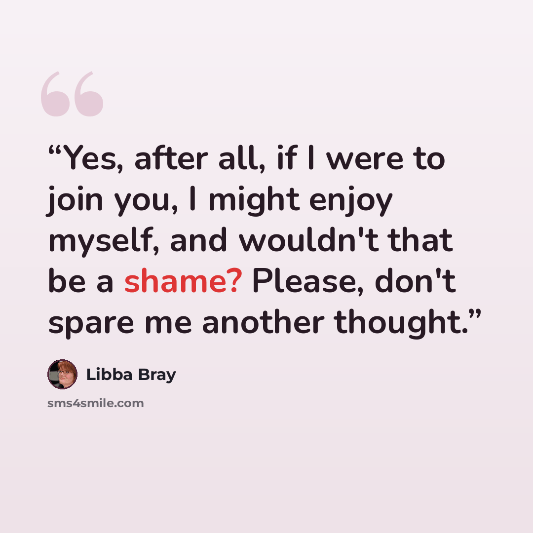 “Yes, after all, if I were to join you, I might enjoy myself, and wouldn't that be a shame? Please, don't spare me another thought.” quote by Libba Bray
