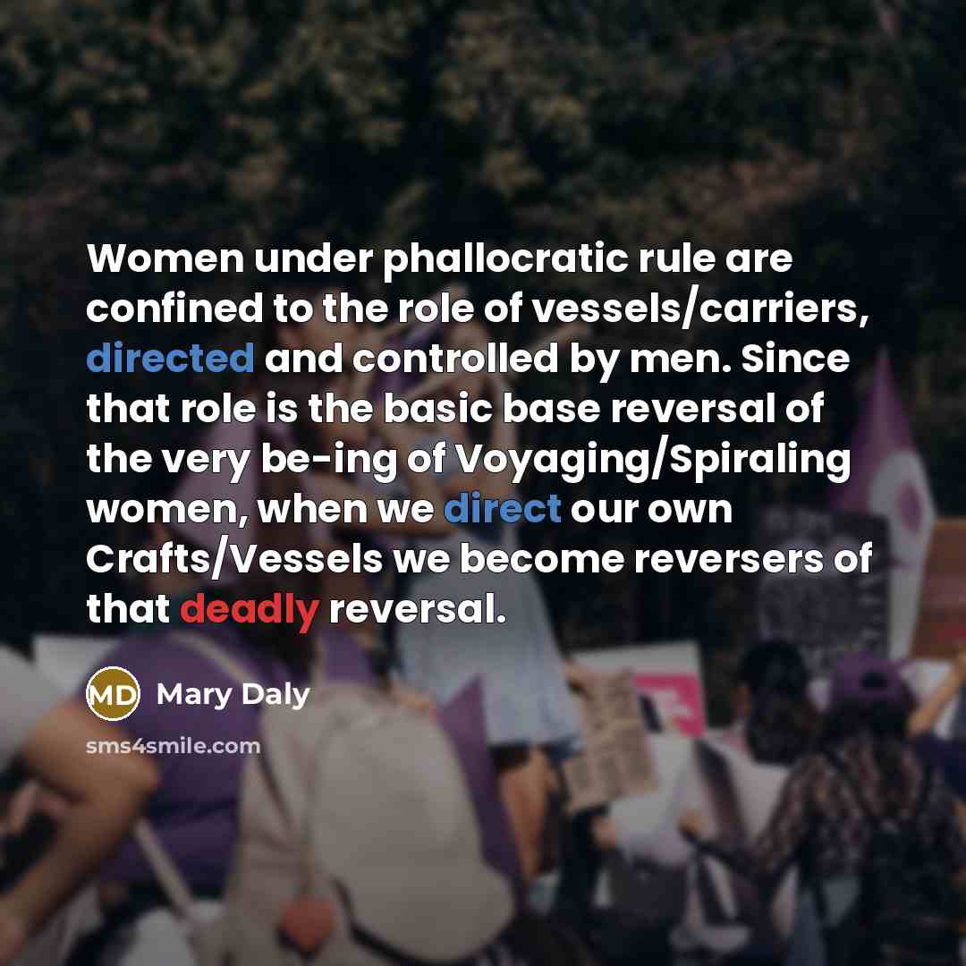 “Women under phallocratic rule are confined to the role of vessels/carriers, directed and controlled by men. Since that role is the basic base reversal of the very be-ing of Voyaging/Spiraling women, when we direct our own Crafts/Vessels we become reversers of that deadly reversal.” quote by Mary Daly