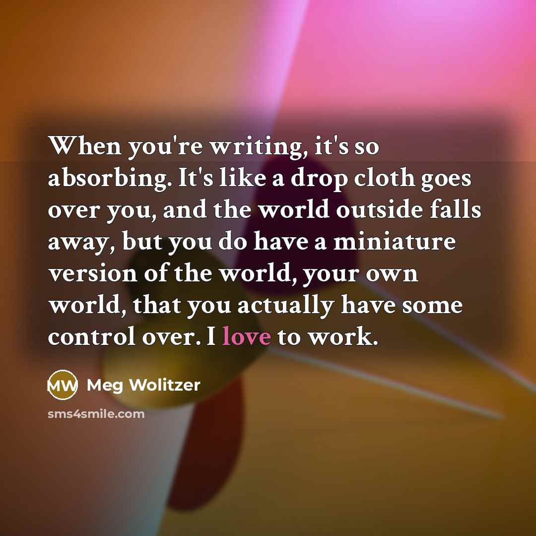 “When you're writing, it's so absorbing. It's like a drop cloth goes over you, and the world outside falls away, but you do have a miniature version of the world, your own world, that you actually have some control over. I love to work.” quote by Meg Wolitzer