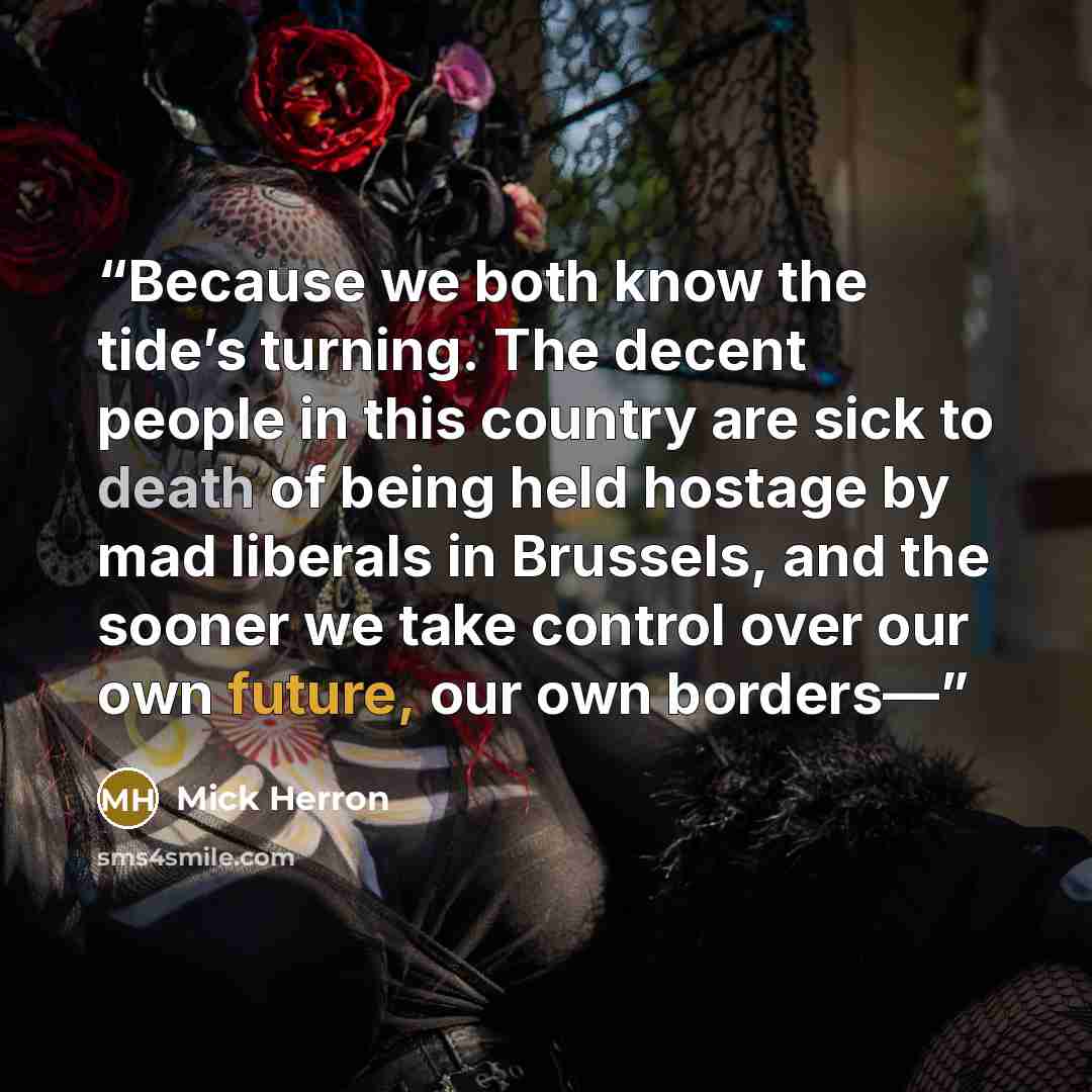 “Because we both know the tide’s turning. The decent people in this country are sick to death of being held hostage by mad liberals in Brussels, and the sooner we take control over our own future, our own borders—” quote by Mick Herron