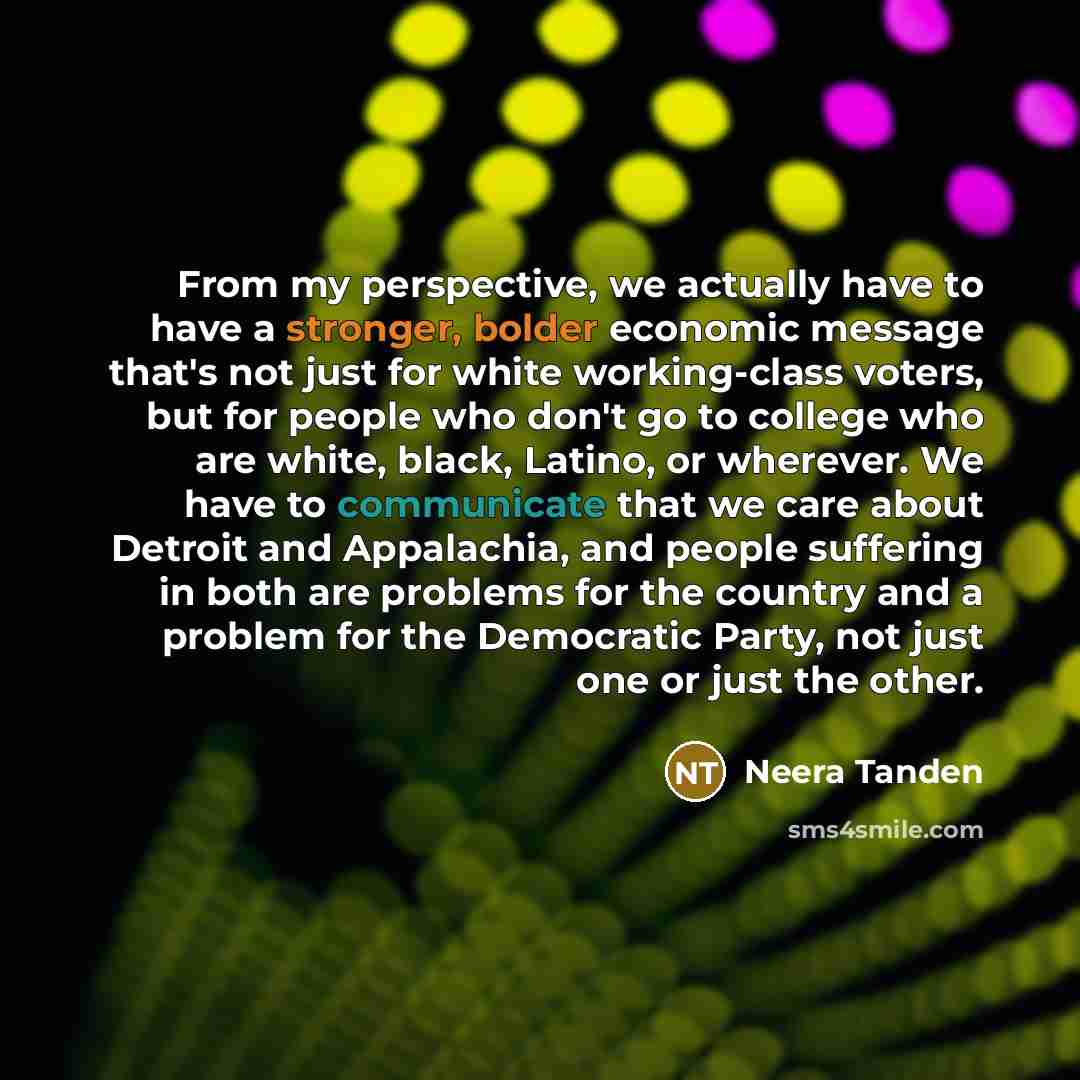 “From my perspective, we actually have to have a stronger, bolder economic message that's not just for white working-class voters, but for people who don't go to college who are white, black, Latino, or wherever. We have to communicate that we care about Detroit and Appalachia, and people suffering…” quote by Neera Tanden