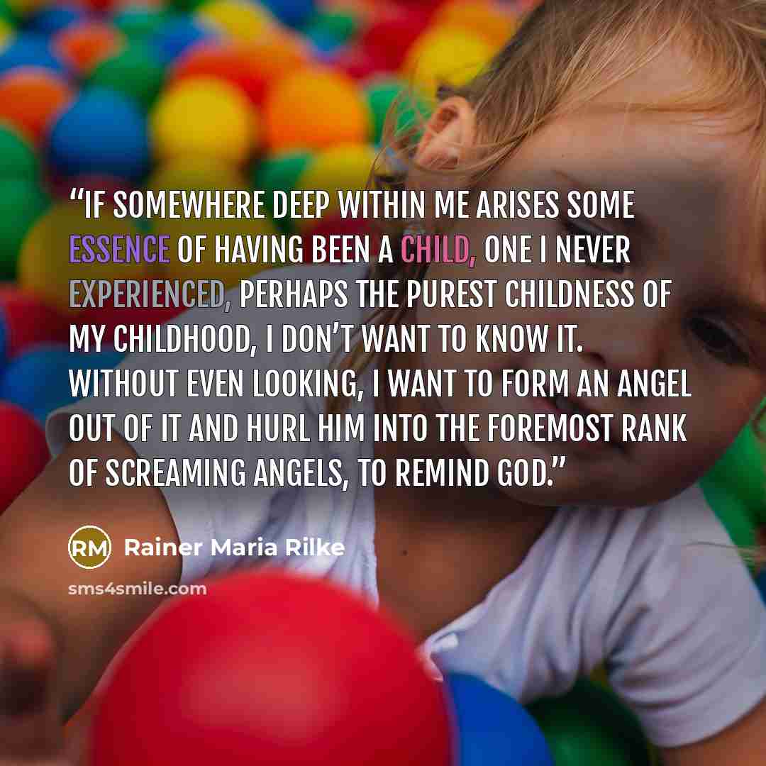 “If somewhere deep within me arises some essence of having been a child, one I never experienced, perhaps the purest childness of my childhood, I don’t want to know it. Without even looking, I want to form an angel out of it and hurl him into the foremost rank of screaming angels, to remind God.” quote by Rainer Maria Rilke