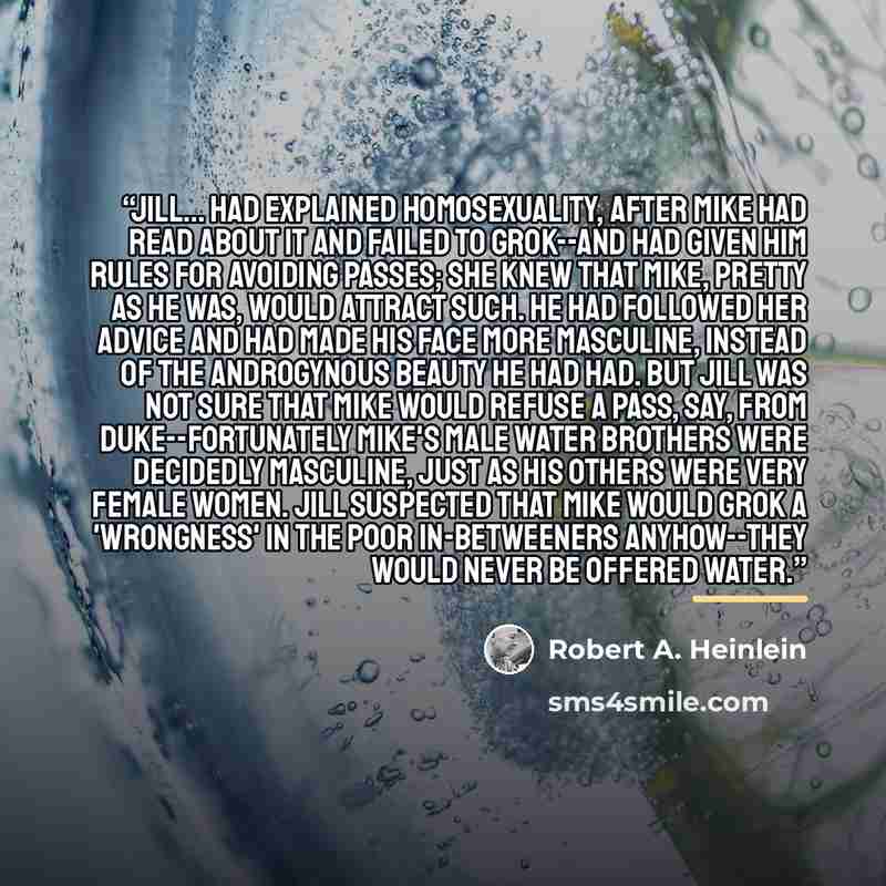 “Jill... had explained homosexuality, after Mike had read about it and failed to grok--and had given him rules for avoiding passes; she knew that Mike, pretty as he was, would attract such. He had followed her advice and had made his face more masculine, instead of the androgynous beauty he had…” quote by Robert A. Heinlein