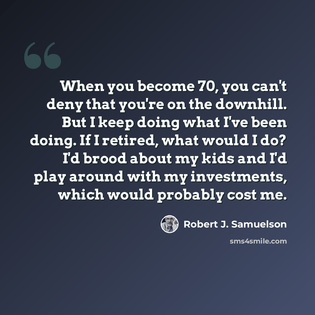 “When you become 70, you can't deny that you're on the downhill. But I keep doing what I've been doing. If I retired, what would I do? I'd brood about my kids and I'd play around with my investments, which would probably cost me.” quote by Robert J. Samuelson
