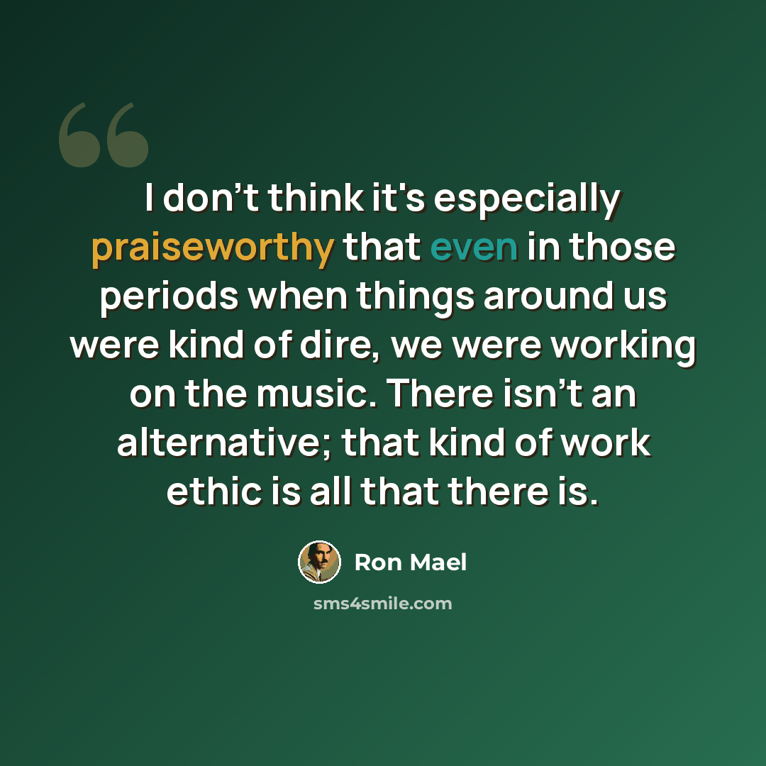 “I don't think it's especially praiseworthy that even in those periods when things around us were kind of dire, we were working on the music. There isn't an alternative; that kind of work ethic is all that there is.” quote by Ron Mael