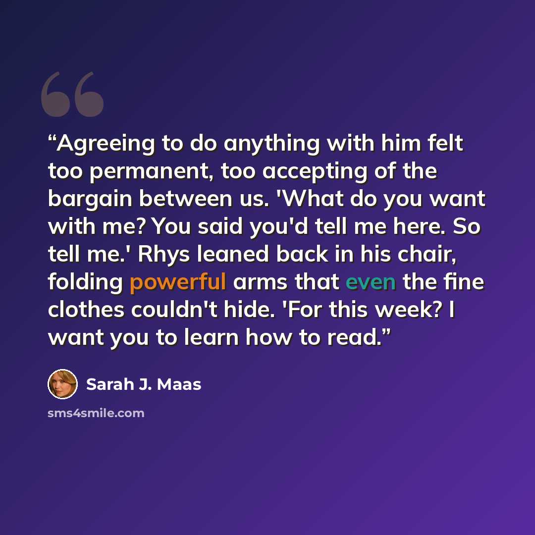 “Agreeing to do anything with him felt too permanent, too accepting of the bargain between us. 'What do you want with me? You said you'd tell me here. So tell me.' Rhys leaned back in his chair, folding powerful arms that even the fine clothes couldn't hide. 'For this week? I want you to learn how…” quote by Sarah J. Maas