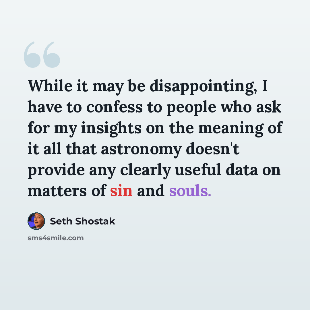 “While it may be disappointing, I have to confess to people who ask for my insights on the meaning of it all that astronomy doesn't provide any clearly useful data on matters of sin and souls.” quote by Seth Shostak