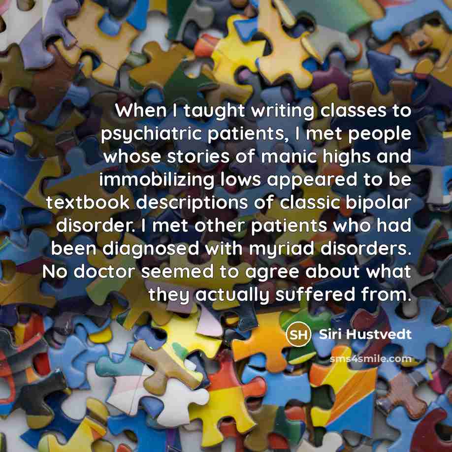 “When I taught writing classes to psychiatric patients, I met people whose stories of manic highs and immobilizing lows appeared to be textbook descriptions of classic bipolar disorder. I met other patients who had been diagnosed with myriad disorders. No doctor seemed to agree about what they…” quote by Siri Hustvedt