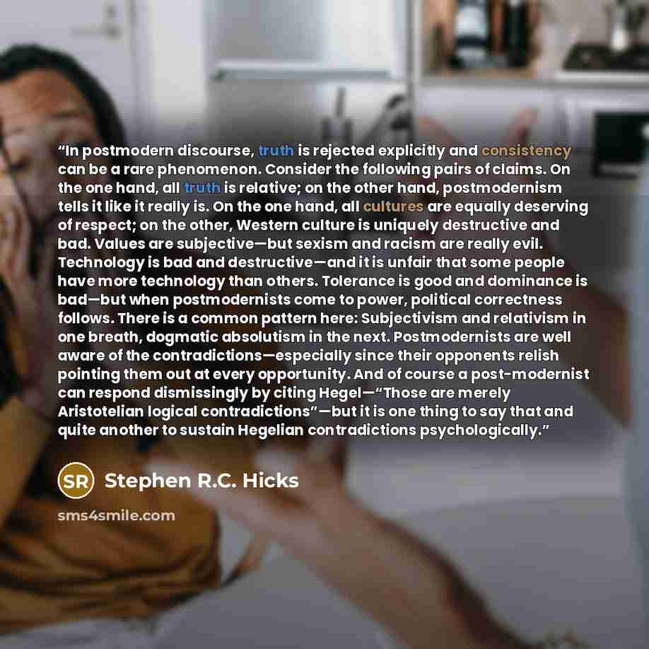 “In postmodern discourse, truth is rejected explicitly and consistency can be a rare phenomenon. Consider the following pairs of claims. On the one hand, all truth is relative; on the other hand, postmodernism tells it like it really is. On the one hand, all cultures are equally deserving of…” quote by Stephen R.C. Hicks
