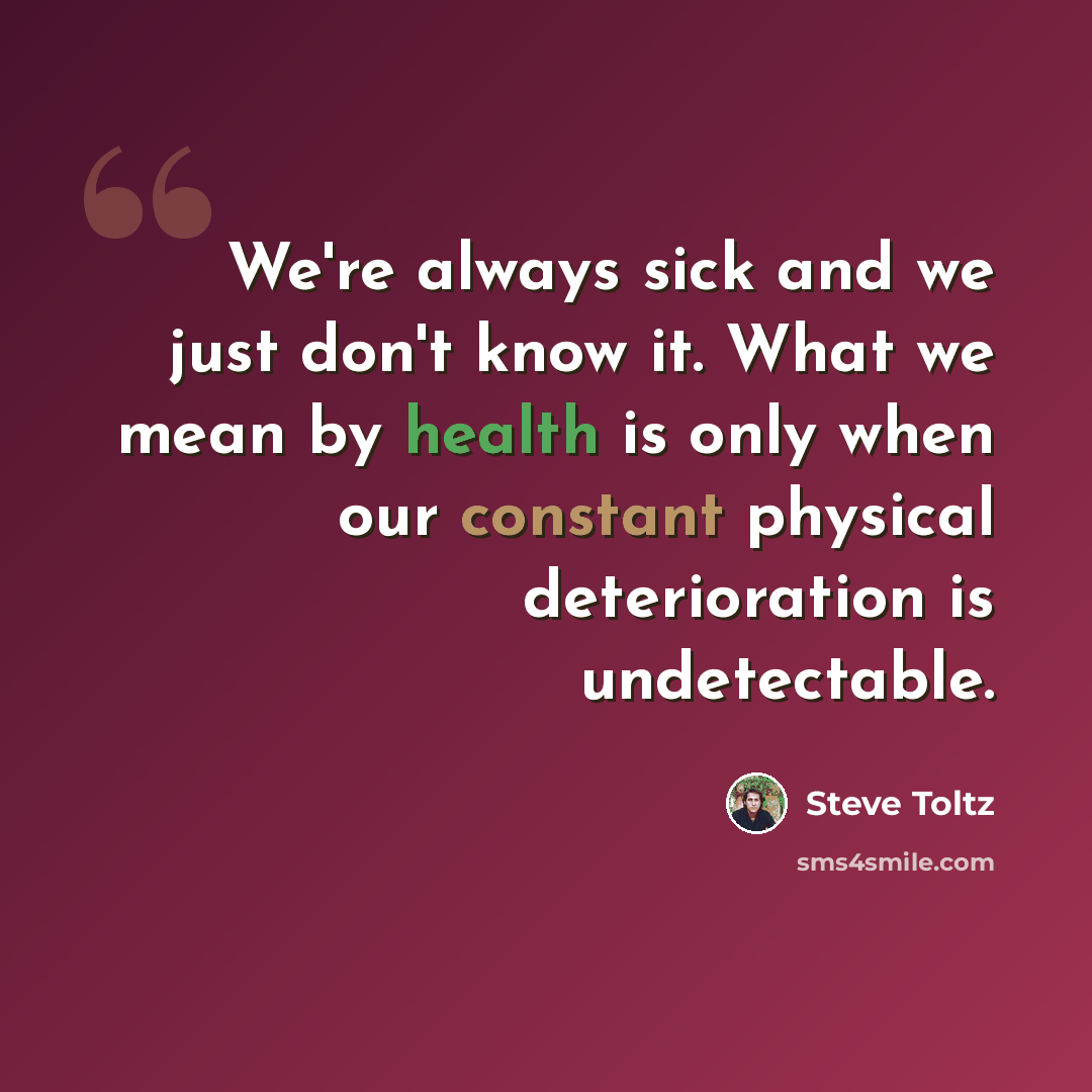 “We're always sick and we just don't know it. What we mean by health is only when our constant physical deterioration is undetectable.” quote by Steve Toltz
