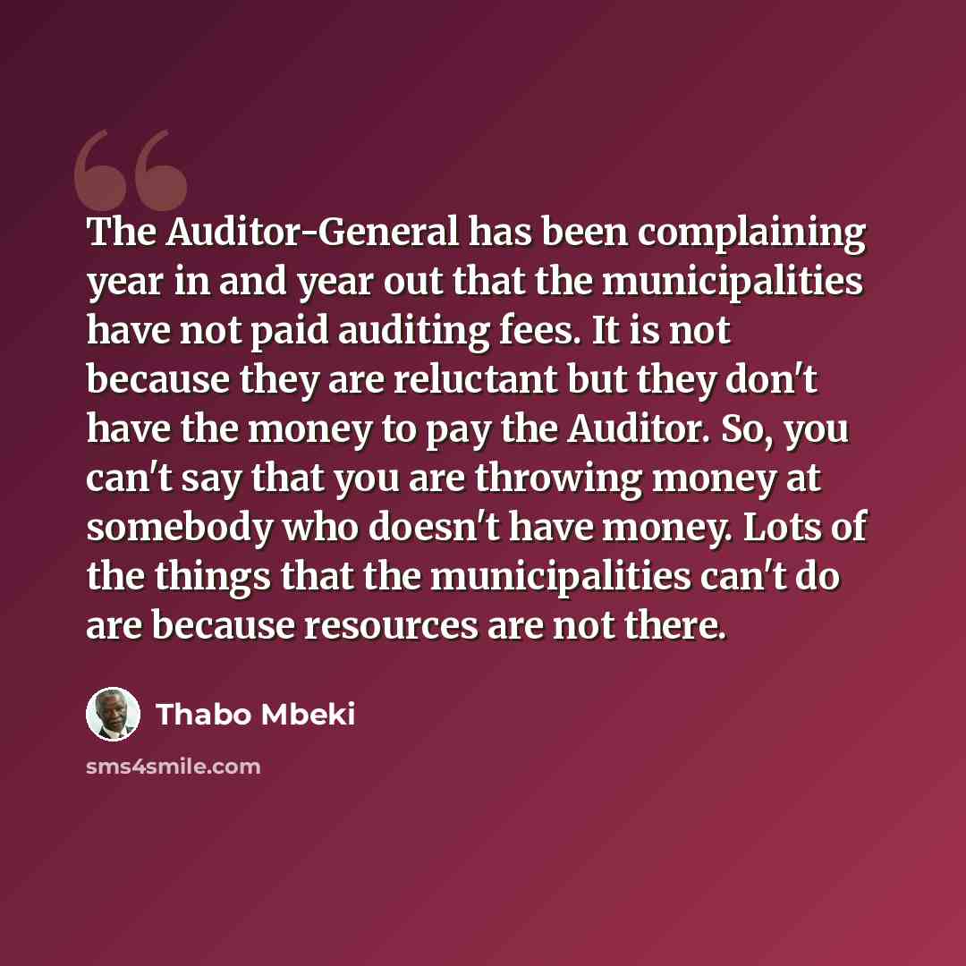 “The Auditor-General has been complaining year in and year out that the municipalities have not paid auditing fees. It is not because they are reluctant but they don't have the money to pay the Auditor. So, you can't say that you are throwing money at somebody who doesn't have money. Lots of the…” quote by Thabo Mbeki