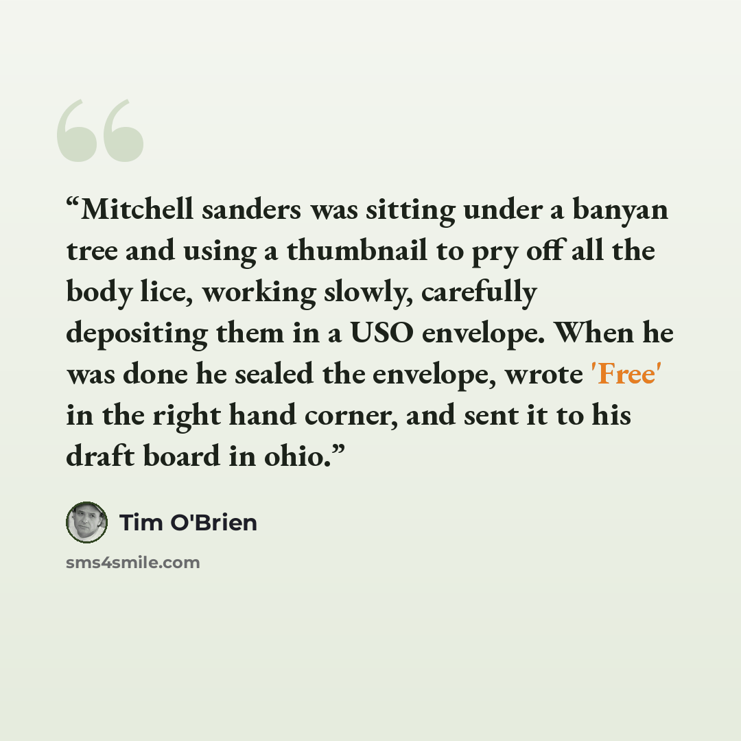 “Mitchell sanders was sitting under a banyan tree and using a thumbnail to pry off all the body lice, working slowly, carefully depositing them in a USO envelope. When he was done he sealed the envelope, wrote 'Free' in the right hand corner, and sent it to his draft board in ohio.” quote by Tim O'Brien