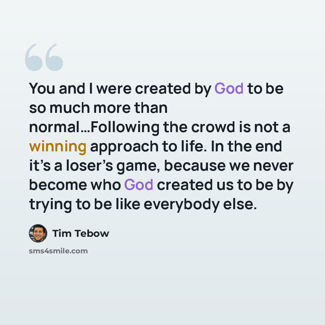 “You and I were created by God to be so much more than normal…Following the crowd is not a winning approach to life. In the end it’s a loser’s game, because we never become who God created us to be by trying to be like everybody else.” quote by Tim Tebow