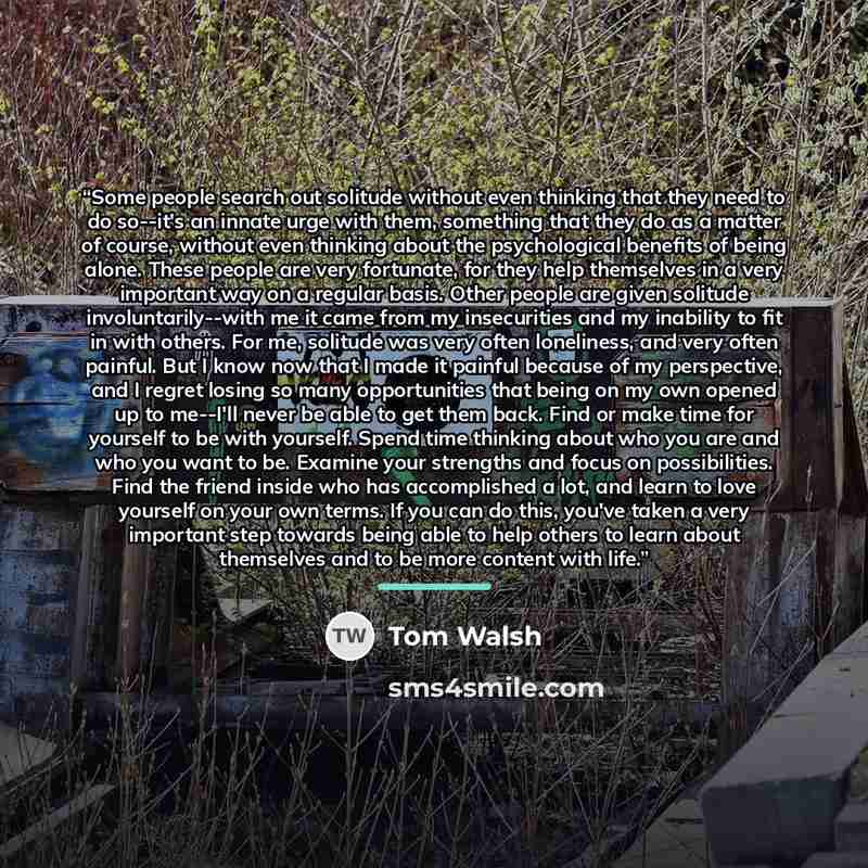 “Some people search out solitude without even thinking that they need to do so--it's an innate urge with them, something that they do as a matter of course, without even thinking about the psychological benefits of being alone. These people are very fortunate, for they help themselves in a very…” quote by Tom Walsh