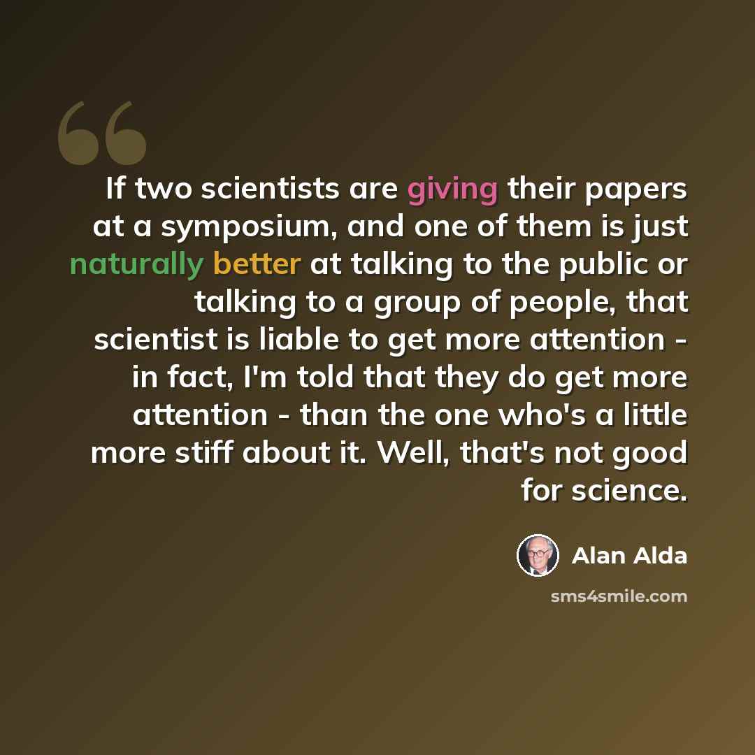 “If two scientists are giving their papers at a symposium, and one of them is just naturally better at talking to the public or talking to a group of people, that scientist is liable to get more attention - in fact, I'm told that they do get more attention - than the one who's a little more stiff…” quote by Alan Alda