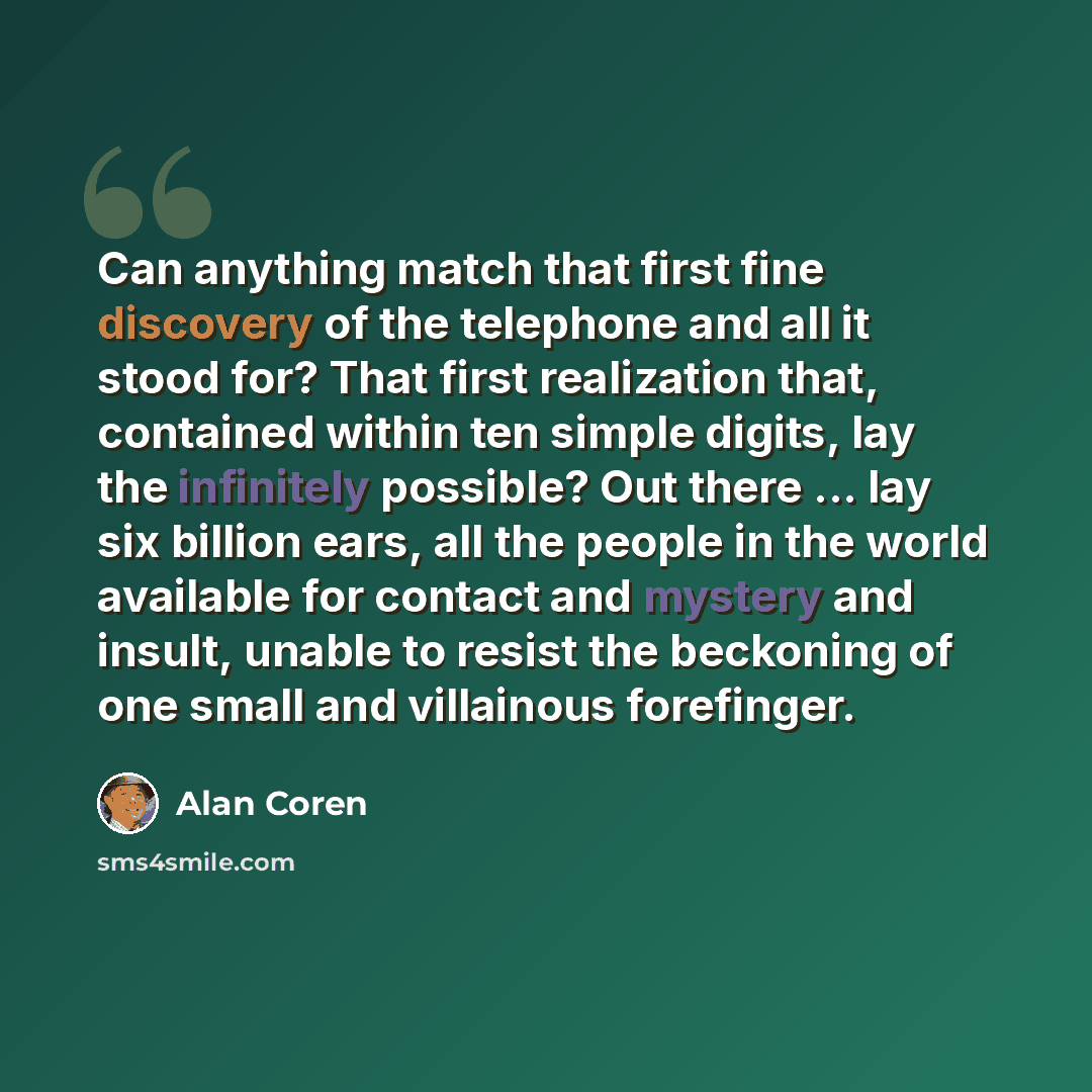 “Can anything match that first fine discovery of the telephone and all it stood for? That first realization that, contained within ten simple digits, lay the infinitely possible? Out there ... lay six billion ears, all the people in the world available for contact and mystery and insult, unable to…” quote by Alan Coren