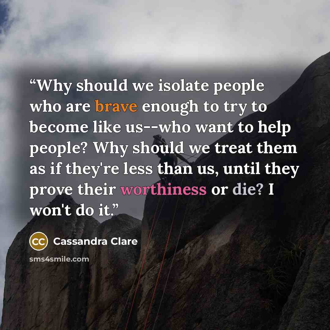 “Why should we isolate people who are brave enough to try to become like us--who want to help people? Why should we treat them as if they're less than us, until they prove their worthiness or die? I won't do it.” quote by Cassandra Clare