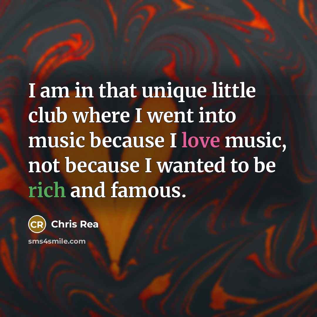 “I am in that unique little club where I went into music because I love music, not because I wanted to be rich and famous.” quote by Chris Rea