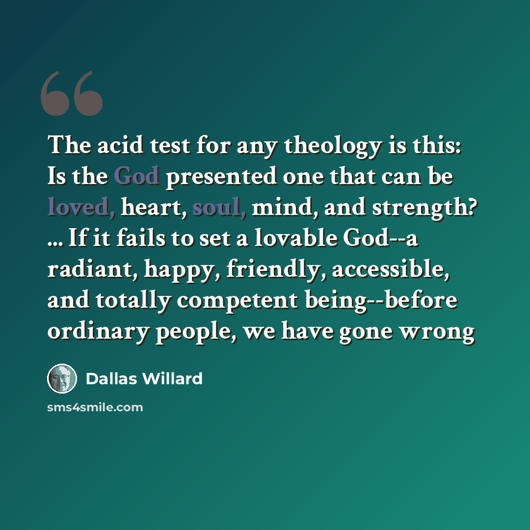 “The acid test for any theology is this: Is the God presented one that can be loved, heart, soul, mind, and strength? ... If it fails to set a lovable God--a radiant, happy, friendly, accessible, and totally competent being--before ordinary people, we have gone wrong” quote by Dallas Willard