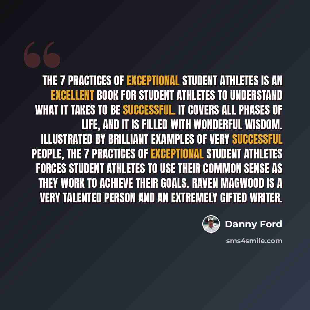 “The 7 Practices of Exceptional Student Athletes is an excellent book for student athletes to understand what it takes to be successful. It covers all phases of life, and it is filled with wonderful wisdom. Illustrated by brilliant examples of very successful people, The 7 Practices of Exceptional…” quote by Danny Ford