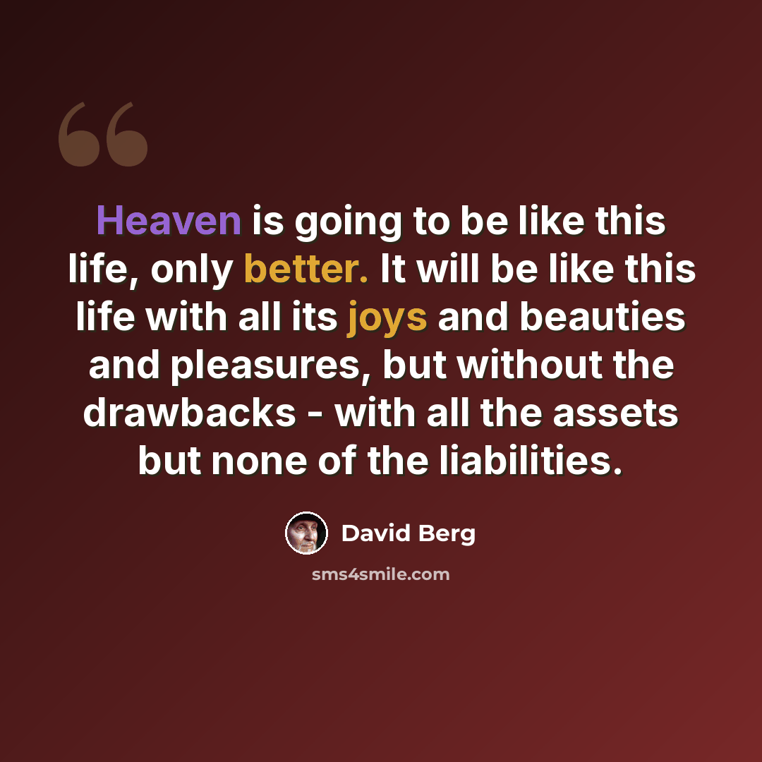 “Heaven is going to be like this life, only better. It will be like this life with all its joys and beauties and pleasures, but without the drawbacks - with all the assets but none of the liabilities.” quote by David Berg