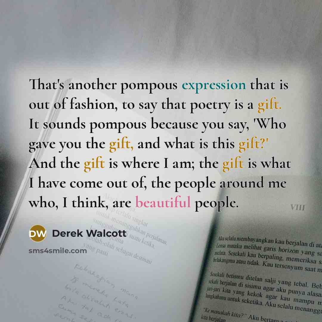 “That's another pompous expression that is out of fashion, to say that poetry is a gift. It sounds pompous because you say, 'Who gave you the gift, and what is this gift?' And the gift is where I am; the gift is what I have come out of, the people around me who, I think, are beautiful people.” quote by Derek Walcott
