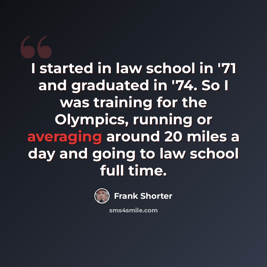 “I started in law school in '71 and graduated in '74. So I was training for the Olympics, running or averaging around 20 miles a day and going to law school full time.” quote by Frank Shorter