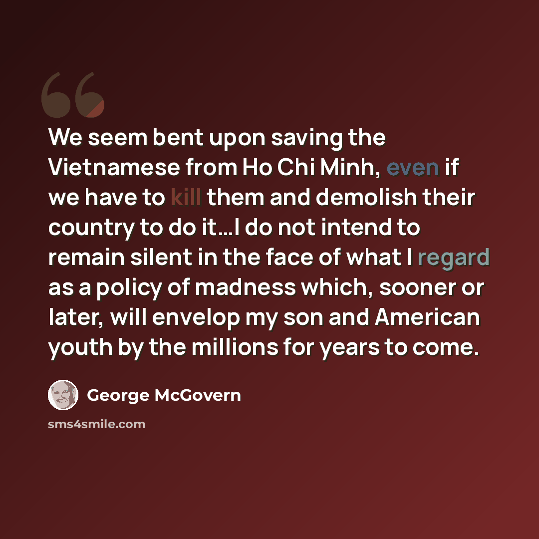 “We seem bent upon saving the Vietnamese from Ho Chi Minh, even if we have to kill them and demolish their country to do it…I do not intend to remain silent in the face of what I regard as a policy of madness which, sooner or later, will envelop my son and American youth by the millions for years…” quote by George McGovern
