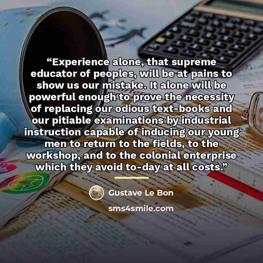 “Experience alone, that supreme educator of peoples, will be at pains to show us our mistake. It alone will be powerful enough to prove the necessity of replacing our odious text-books and our pitiable examinations by industrial instruction capable of inducing our young men to return to the fields…” quote by Gustave Le Bon