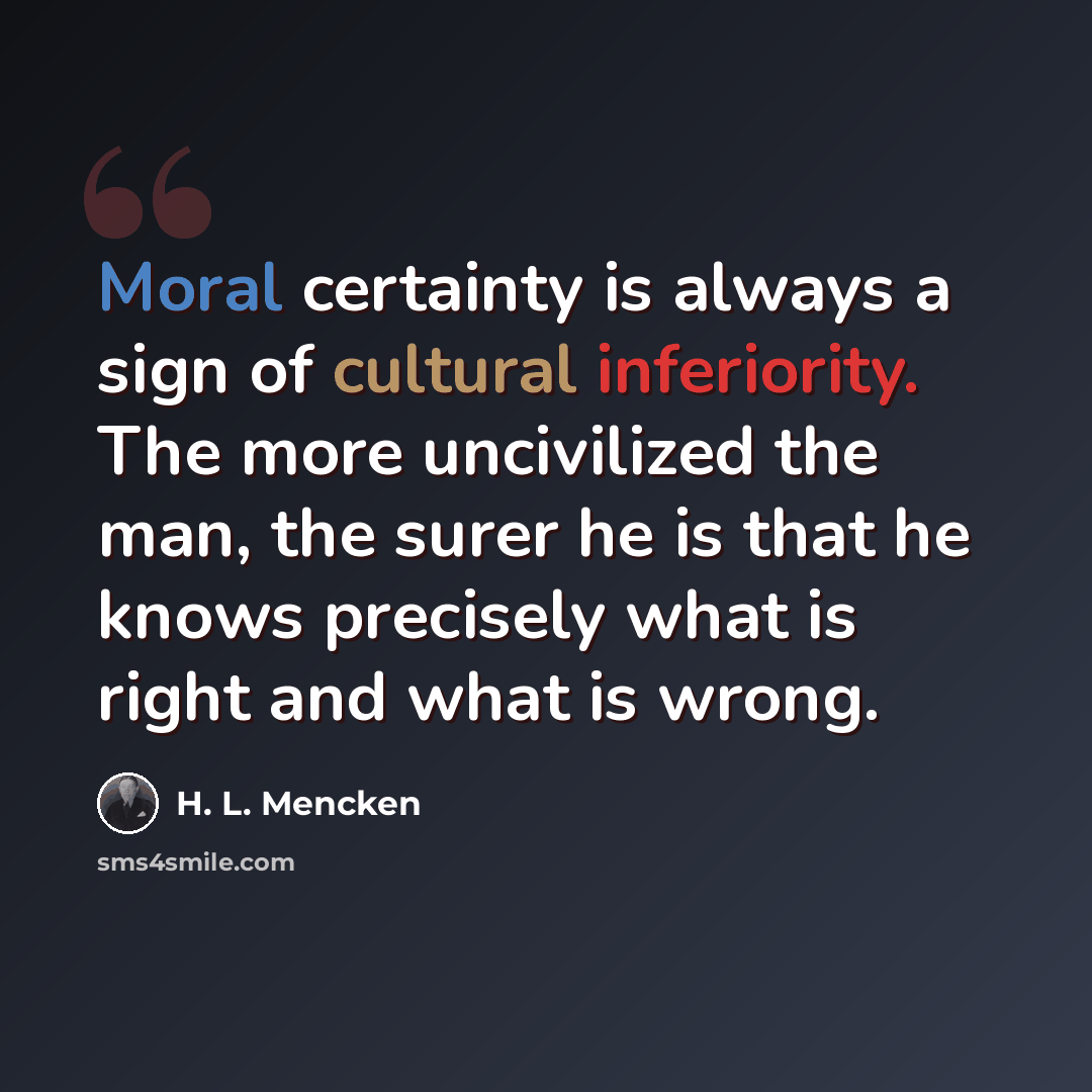 “Moral certainty is always a sign of cultural inferiority. The more uncivilized the man, the surer he is that he knows precisely what is right and what is wrong.” quote by H. L. Mencken