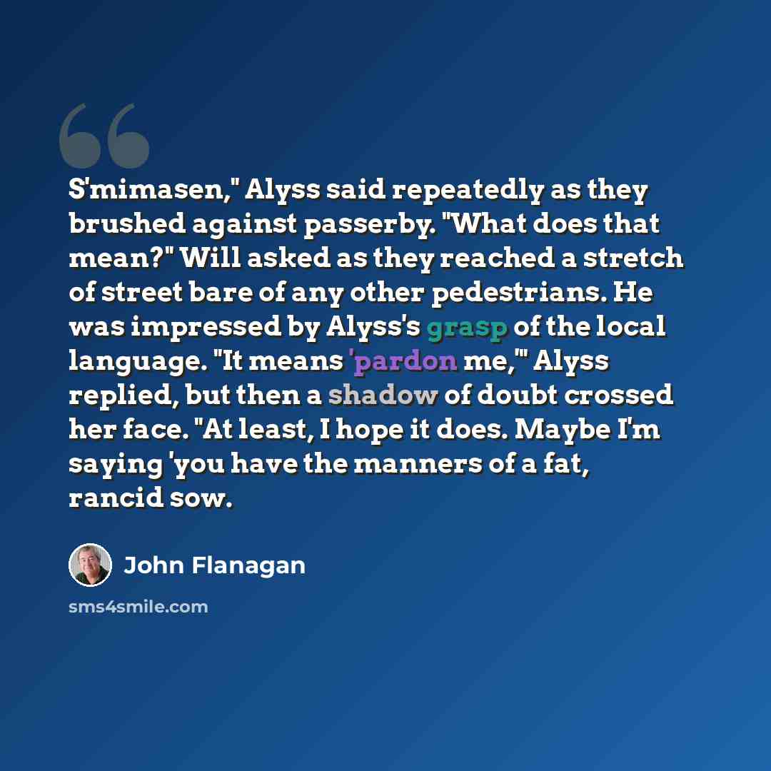 “S'mimasen," Alyss said repeatedly as they brushed against passerby. "What does that mean?" Will asked as they reached a stretch of street bare of any other pedestrians. He was impressed by Alyss's grasp of the local language. "It means 'pardon me,'" Alyss replied, but then a shadow of doubt…” quote by John Flanagan