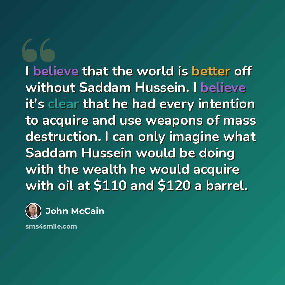 “I believe that the world is better off without Saddam Hussein. I believe it's clear that he had every intention to acquire and use weapons of mass destruction. I can only imagine what Saddam Hussein would be doing with the wealth he would acquire with oil at $110 and $120 a barrel.” quote by John McCain