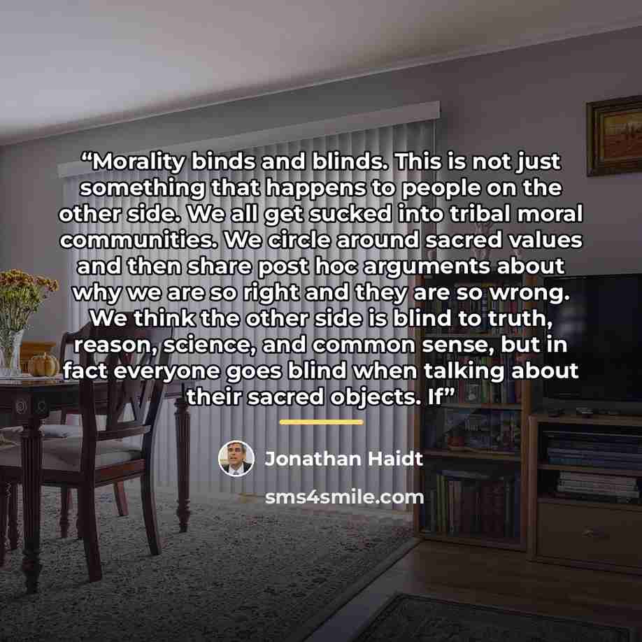 “Morality binds and blinds. This is not just something that happens to people on the other side. We all get sucked into tribal moral communities. We circle around sacred values and then share post hoc arguments about why we are so right and they are so wrong. We think the other side is blind to…” quote by Jonathan Haidt
