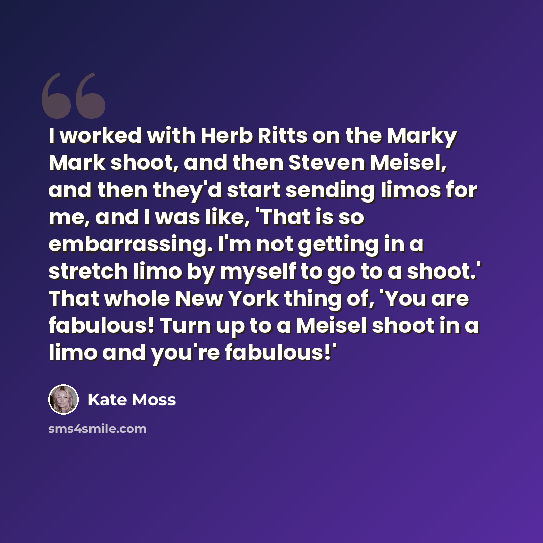 “I worked with Herb Ritts on the Marky Mark shoot, and then Steven Meisel, and then they'd start sending limos for me, and I was like, 'That is so embarrassing. I'm not getting in a stretch limo by myself to go to a shoot.' That whole New York thing of, 'You are fabulous! Turn up to a Meisel shoot…” quote by Kate Moss