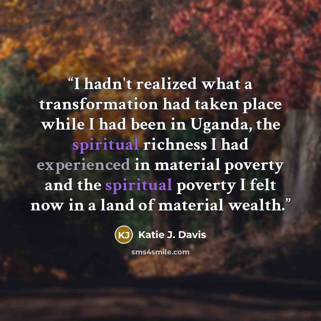 “I hadn't realized what a transformation had taken place while I had been in Uganda, the spiritual richness I had experienced in material poverty and the spiritual poverty I felt now in a land of material wealth.” quote by Katie J. Davis