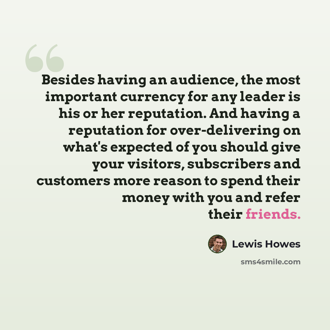 “Besides having an audience, the most important currency for any leader is his or her reputation. And having a reputation for over-delivering on what's expected of you should give your visitors, subscribers and customers more reason to spend their money with you and refer their friends.” quote by Lewis Howes