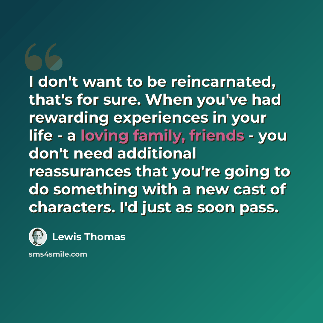 “I don't want to be reincarnated, that's for sure. When you've had rewarding experiences in your life - a loving family, friends - you don't need additional reassurances that you're going to do something with a new cast of characters. I'd just as soon pass.” quote by Lewis Thomas