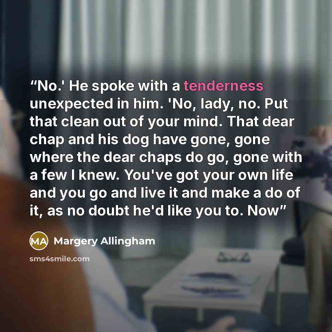 “No.' He spoke with a tenderness unexpected in him. 'No, lady, no. Put that clean out of your mind. That dear chap and his dog have gone, gone where the dear chaps do go, gone with a few I knew. You've got your own life and you go and live it and make a do of it, as no doubt he'd like you to. Now” quote by Margery Allingham