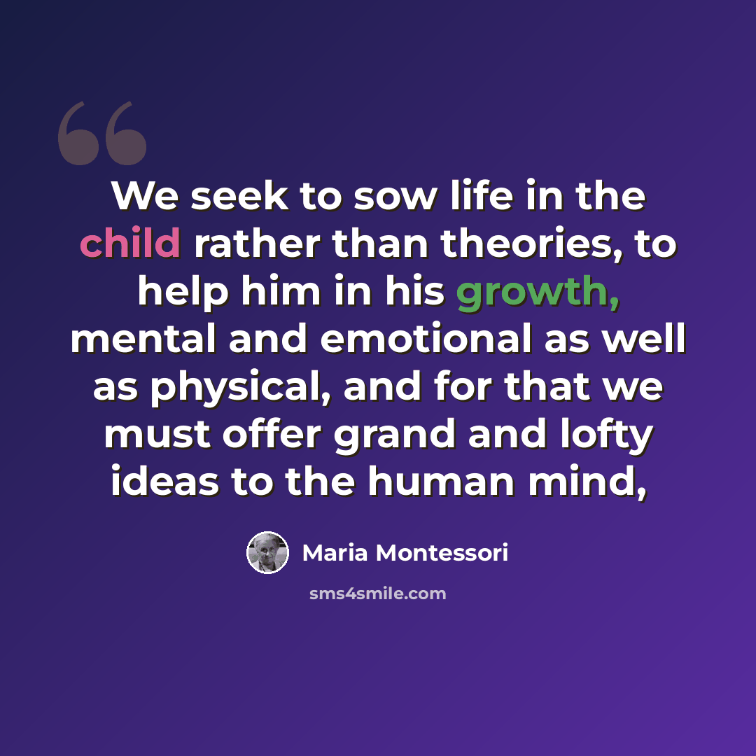 “We seek to sow life in the child rather than theories, to help him in his growth, mental and emotional as well as physical, and for that we must offer grand and lofty ideas to the human mind,” quote by Maria Montessori