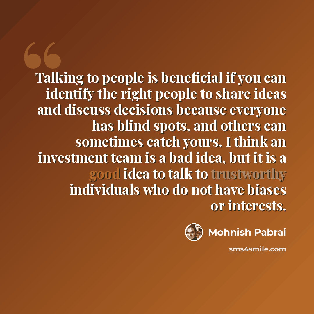 “Talking to people is beneficial if you can identify the right people to share ideas and discuss decisions because everyone has blind spots, and others can sometimes catch yours. I think an investment team is a bad idea, but it is a good idea to talk to trustworthy individuals who do not have…” quote by Mohnish Pabrai