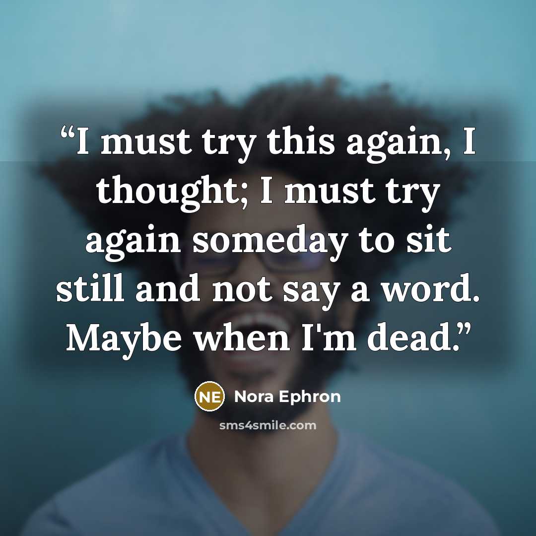 “I must try this again, I thought; I must try again someday to sit still and not say a word. Maybe when I'm dead.” quote by Nora Ephron
