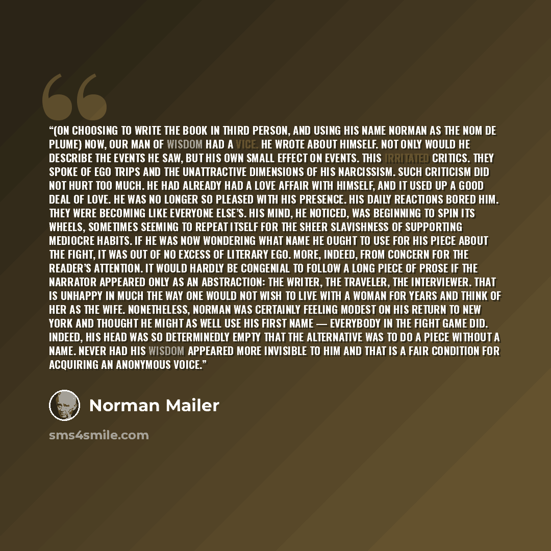 “(On choosing to write the book in third person, and using his name Norman as the nom de plume) NOW, OUR MAN of wisdom had a vice. He wrote about himself. Not only would he describe the events he saw, but his own small effect on events. This irritated critics. They spoke of ego trips and the…” quote by Norman Mailer