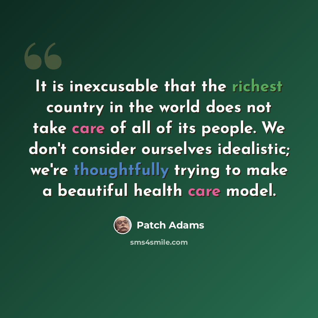 “It is inexcusable that the richest country in the world does not take care of all of its people. We don't consider ourselves idealistic; we're thoughtfully trying to make a beautiful health care model.” quote by Patch Adams
