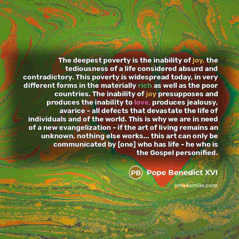 “The deepest poverty is the inability of joy, the tediousness of a life considered absurd and contradictory. This poverty is widespread today, in very different forms in the materially rich as well as the poor countries. The inability of joy presupposes and produces the inability to love, produces…” quote by Pope Benedict XVI