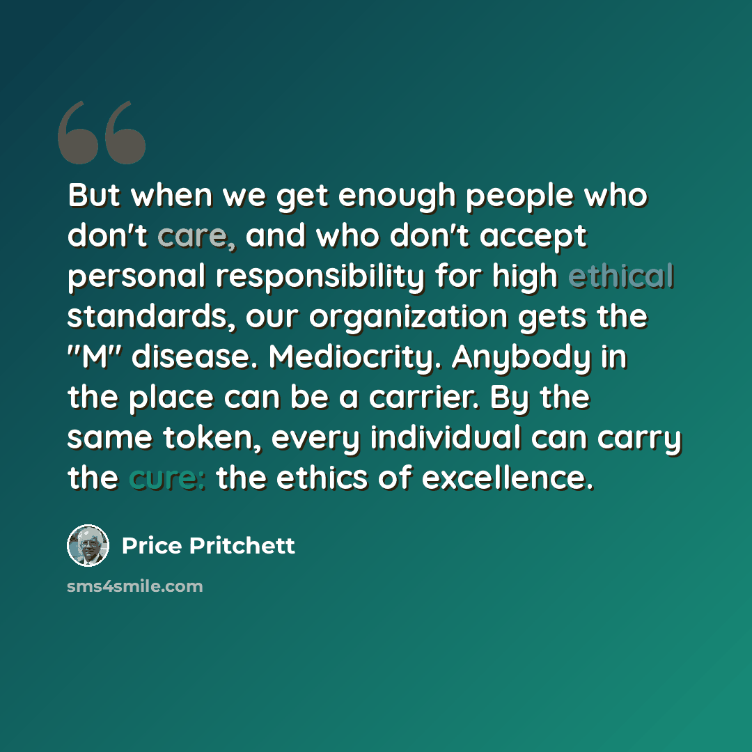 “But when we get enough people who don't care, and who don't accept personal responsibility for high ethical standards, our organization gets the "M" disease. Mediocrity. Anybody in the place can be a carrier. By the same token, every individual can carry the cure: the ethics of excellence.” quote by Price Pritchett