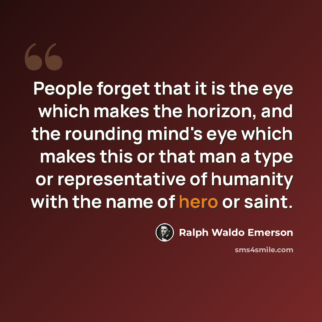 “People forget that it is the eye which makes the horizon, and the rounding mind's eye which makes this or that man a type or representative of humanity with the name of hero or saint.” quote by Ralph Waldo Emerson